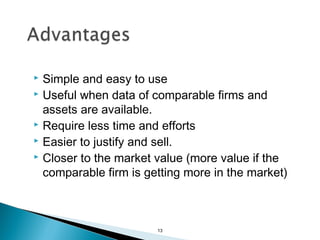  Simple and easy to use
 Useful when data of comparable firms and

  assets are available.
 Require less time and efforts
 Easier to justify and sell.
 Closer to the market value (more value if the

  comparable firm is getting more in the market)



                       13
 