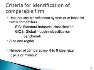  Use industry classification system or at least list
  firm’s competitors
      SIC: Standard Industrial classification
      GICS: Global industry classification
           benchmark
 Size and region


   Number of comparables- 4 to 8 ideal size
     ( plus or minus 2


                                                        18
 