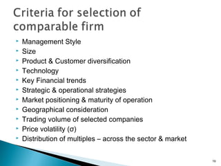    Management Style
   Size
   Product & Customer diversification
   Technology
   Key Financial trends
   Strategic & operational strategies
   Market positioning & maturity of operation
   Geographical consideration
   Trading volume of selected companies
   Price volatility (σ)
   Distribution of multiples – across the sector & market

                                                             19
 