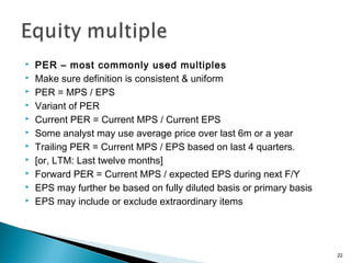    PER – most commonly used multiples
   Make sure definition is consistent & uniform
   PER = MPS / EPS
   Variant of PER
   Current PER = Current MPS / Current EPS
   Some analyst may use average price over last 6m or a year
   Trailing PER = Current MPS / EPS based on last 4 quarters.
   [or, LTM: Last twelve months]
   Forward PER = Current MPS / expected EPS during next F/Y
   EPS may further be based on fully diluted basis or primary basis
   EPS may include or exclude extraordinary items




                                                                       22
 