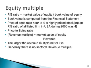    P/B ratio = market value of equity / book value of equity
   Book value is computed from the Financial Statement
   Price of book ratio near to 4 is highly priced stock [mean
    P/B ratio of all listed firm in USA during 2006 was 4]
   Price to Sales ratio
   (Revenue multiple) = market value of equity
                                   Revenue
   The larger the revenue multiple better it is.
   Generally there is no sectoral Revenue multiple.




                                                                 25
 