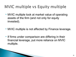    MVIC multiple look at market value of operating
    assets of the firm (and not only for equity
    invested).

   MVIC multiple is not affected by Finance leverage.

   If firms under comparison are differing in their
    financial leverage, put more reliance on MVIC
    multiple.


                                                         26
 