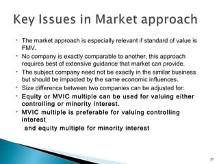    The market approach is especially relevant if standard of value is
    FMV.
   No company is exactly comparable to another, this approach
    requires best of extensive guidance that market can provide.
   The subject company need not be exactly in the similar business
    but should be impacted by the same economic influences.
   Size difference between two companies can be adjusted for:
   Equity or MVIC multiple can be used for valuing either
    controlling or minority interest.
   MVIC multiple is preferable for valuing controlling
    interest
     and equity multiple for minority interest



                                                                         27
 