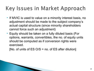    If MVIC is used to value on a minority interest basis, no
    adjustment should be made to the subject company’s
    actual capital structure (since minority shareholders
    cannot force such an adjustment)
   Equity should be taken on a fully diluted basis (For
    options, warrants, convertibles, the no. of equity units
    should be computed as if conversion rights were
    exercised.
    [No. of units of ES O/S = no. of ES after dilution]




                                                                28
 
