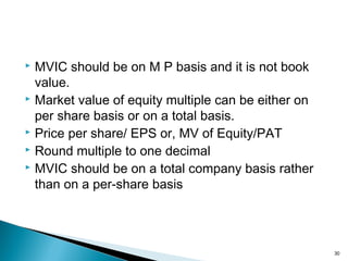  MVIC should be on M P basis and it is not book
  value.
 Market value of equity multiple can be either on

  per share basis or on a total basis.
 Price per share/ EPS or, MV of Equity/PAT
 Round multiple to one decimal
 MVIC should be on a total company basis rather

  than on a per-share basis




                                                     30
 