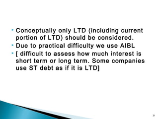  Conceptually only LTD (including current
  portion of LTD) should be considered.
 Due to practical difficulty we use AIBL
 [ difficult to assess how much interest is

  short term or long term. Some companies
  use ST debt as if it is LTD]




                                               31
 