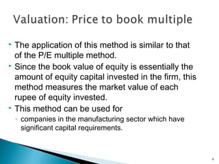  The application of this method is similar to that
  of the P/E multiple method.
 Since the book value of equity is essentially the

  amount of equity capital invested in the firm, this
  method measures the market value of each
  rupee of equity invested.
 This method can be used for

    ◦ companies in the manufacturing sector which have
      significant capital requirements.



                                                         4
 
