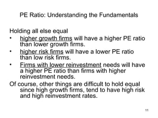 PE Ratio: Understanding the Fundamentals

Holding all else equal
• higher growth firms will have a higher PE ratio
    than lower growth firms.
• higher risk firms will have a lower PE ratio
    than low risk firms.
• Firms with lower reinvestment needs will have
    a higher PE ratio than firms with higher
    reinvestment needs.
Of course, other things are difficult to hold equal
    since high growth firms, tend to have high risk
    and high reinvestment rates.

                                                      11
 