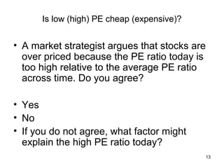 Is low (high) PE cheap (expensive)?


• A market strategist argues that stocks are
  over priced because the PE ratio today is
  too high relative to the average PE ratio
  across time. Do you agree?

• Yes
• No
• If you do not agree, what factor might
  explain the high PE ratio today?
                                               13
 