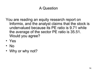 A Question


You are reading an equity research report on
  Informix, and the analyst claims that the stock is
  undervalued because its PE ratio is 9.71 while
  the average of the sector PE ratio is 35.51.
  Would you agree?
• Yes
• No
• Why or why not?



                                                   14
 