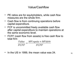 Value/Cashflow

• PE ratios are for equityholders, while cash flow
  measures are the whole firm.
• Cash flow is from continuing operations before
  capital expenditure.
• FCF is uncommitted freely available cash flow
  after capital expenditure to maintain operations at
  the same economic level.
• FCFF (cash flow from assets) is free cash flow to
  total firm
             Value   MV equity + MVdebt
                   =
             FCFF            FCFF

• In the US in 1999, the mean value was 24.             16
 