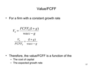 Value/FCFF

• For a firm with a constant growth rate


          FCFF0 (1 + g )
     V0 =
           wacc − g
       V0    (1 + g )
           =
      FCFF0 wacc − g



• Therefore, the value/FCFF is a function of the
   – The cost of capital
   – The expected growth rate
                                                   17
 
