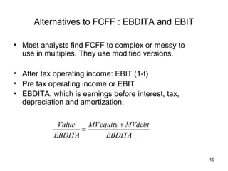 Alternatives to FCFF : EBDITA and EBIT

• Most analysts find FCFF to complex or messy to
  use in multiples. They use modified versions.

• After tax operating income: EBIT (1-t)
• Pre tax operating income or EBIT
• EBDITA, which is earnings before interest, tax,
  depreciation and amortization.

            Value   MV equity + MVdebt
                  =
           EBDITA        EBDITA


                                                    19
 
