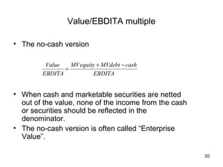Value/EBDITA multiple

• The no-cash version

         Value   MV equity + MVdebt − cash
               =
        EBDITA           EBDITA


• When cash and marketable securities are netted
  out of the value, none of the income from the cash
  or securities should be reflected in the
  denominator.
• The no-cash version is often called “Enterprise
  Value”.

                                                       20
 