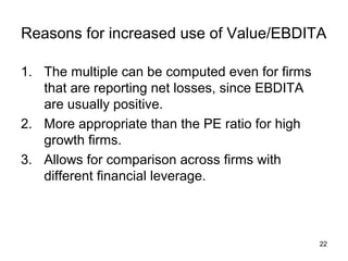 Reasons for increased use of Value/EBDITA

1. The multiple can be computed even for firms
   that are reporting net losses, since EBDITA
   are usually positive.
2. More appropriate than the PE ratio for high
   growth firms.
3. Allows for comparison across firms with
   different financial leverage.



                                                 22
 