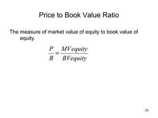 Price to Book Value Ratio

The measure of market value of equity to book value of
    equity.

                P MV equity
                 =
                B BVequity




                                                         23
 
