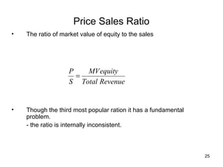 Price Sales Ratio
•   The ratio of market value of equity to the sales




                    P   MV equity
                      =
                    S Total Revenue


•   Though the third most popular ration it has a fundamental
    problem.
    - the ratio is internally inconsistent.



                                                                25
 
