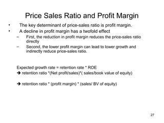 Price Sales Ratio and Profit Margin
•       The key determinant of price-sales ratio is profit margin.
•       A decline in profit margin has a twofold effect
    –      First, the reduction in profit margin reduces the price-sales ratio
           directly
    –      Second, the lower profit margin can lead to lower growth and
           indirectly reduce price-sales ratio.


    Expected growth rate = retention rate * ROE
     retention ratio *(Net profit/sales)*( sales/book value of equity)

     retention ratio * (profit margin) * (sales/ BV of equity)




                                                                                 27
 