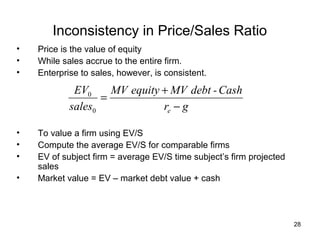 Inconsistency in Price/Sales Ratio
•   Price is the value of equity
•   While sales accrue to the entire firm.
•   Enterprise to sales, however, is consistent.

             EV0     MV equity + MV debt - Cash
                   =
            sales0             re − g

•   To value a firm using EV/S
•   Compute the average EV/S for comparable firms
•   EV of subject firm = average EV/S time subject’s firm projected
    sales
•   Market value = EV – market debt value + cash




                                                                      28
 
