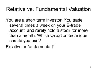 Relative vs. Fundamental Valuation
You are a short term investor. You trade
 several times a week on your E-trade
 account, and rarely hold a stock for more
 than a month. Which valuation technique
 should you use?
Relative or fundamental?



                                             5
 