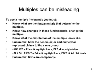 Multiples can be misleading
To use a multiple inelegantly you must:
•    Know what are the fundamentals that determine the
     multiple.
•    Know how changes in these fundamentals change the
     multiple.
•    Know what the distribution of the multiple looks like.
•    Ensure that both the denominator and numerator
     represent claims to the same group
•    - OK: P/E – Price  equityholders, EPS  equityholders
•    - Not OK: P/EBIT – Price equityholders, EBIT  All claimants
•    Ensure that firms are comparable.



                                                                     8
 