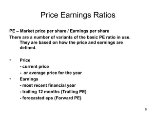 Price Earnings Ratios
PE – Market price per share / Earnings per share
There are a number of variants of the basic PE ratio in use.
     They are based on how the price and earnings are
     defined.

•    Price
     - current price
     - or average price for the year
•    Earnings
     - most recent financial year
     - trailing 12 months (Trailing PE)
     - forecasted eps (Forward PE)

                                                               9
 