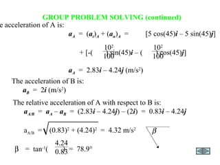 GROUP PROBLEM SOLVING (continued) The acceleration of B is: a B   =  2 i  (m/s 2 ) The acceleration of A is: a A   =  ( a t ) A  + ( a n ) A   = [5 cos(45) i  – 5 sin(45) j ] + [-(  ) sin(45) i  – (  ) cos(45) j ] a A   =  2.83 i  – 4.24 j  (m/s 2 ) 10 2 100 10 2 100 The relative acceleration of A with respect to B is: a A/B   =  a A  –  a B   =  (2.83 i  – 4.24 j ) – (2 i )  =  0.83 i  – 4.24 j a A/B   =  (0.83) 2  + (4.24) 2   =  4.32 m/s 2    =  tan -1 (  )  =  78.9 °  4.24 0.83 