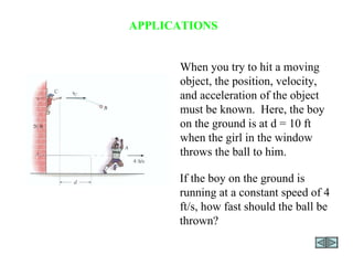 APPLICATIONS When you try to hit a moving object, the position, velocity, and acceleration of the object must be known.  Here, the boy on the ground is at d = 10 ft  when the girl in the window throws the ball to him.  If the boy on the ground is running at a constant speed of 4 ft/s, how fast should the ball be thrown? 