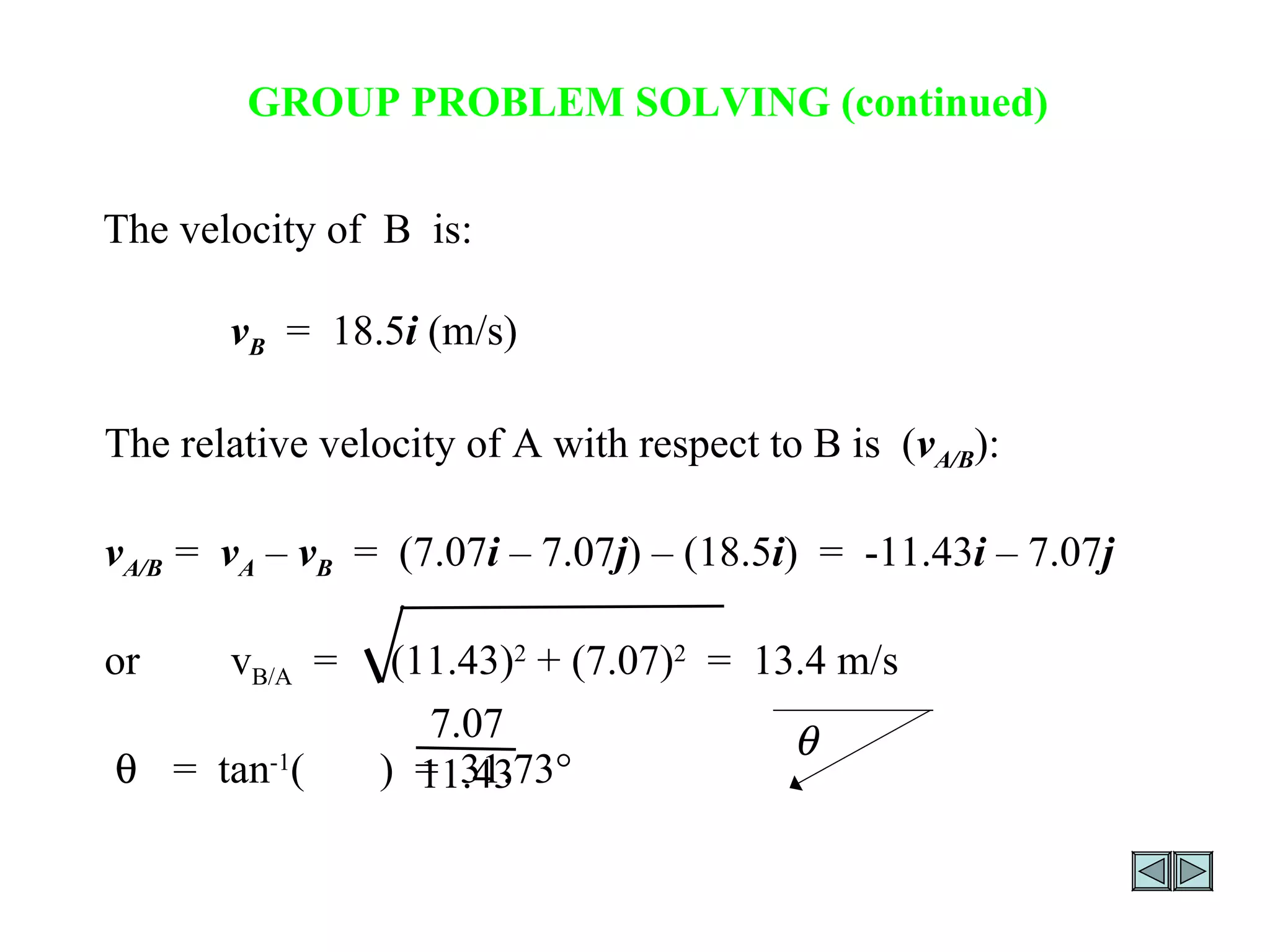 GROUP PROBLEM SOLVING (continued) The velocity of  B  is: v B   =  18.5 i  (m/s) The relative velocity of A with respect to B is  ( v A/B ): v A/B   =  v A  –  v B   =  (7.07 i  – 7.07 j ) – (18.5 i )  =  -11.43 i  – 7.07 j or  v B/A   =  (11.43) 2  + (7.07) 2   =  13.4 m/s    =  tan -1 (   )  =  31.73 °  7.07 11.43 