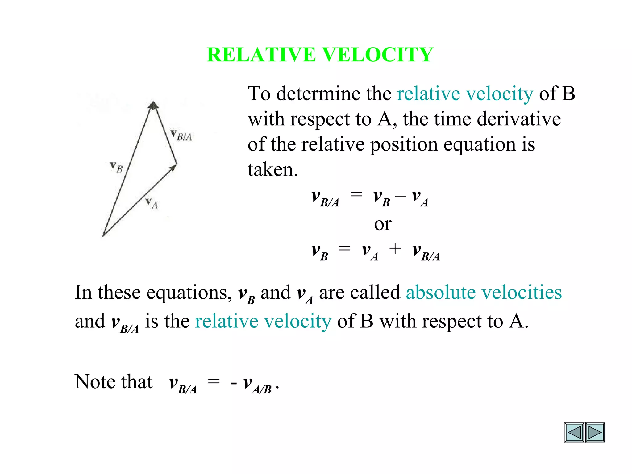RELATIVE VELOCITY To determine the  relative velocity  of B with respect to A, the time derivative of the relative position equation is taken.  v B/A   =  v B   –  v A or v B   =  v A   +  v B/A In these equations,   v B  and  v A  are called  absolute velocities  and  v B/A  is the  relative velocity  of B with respect to A.  Note that  v B/A   =  -  v A/B  . 