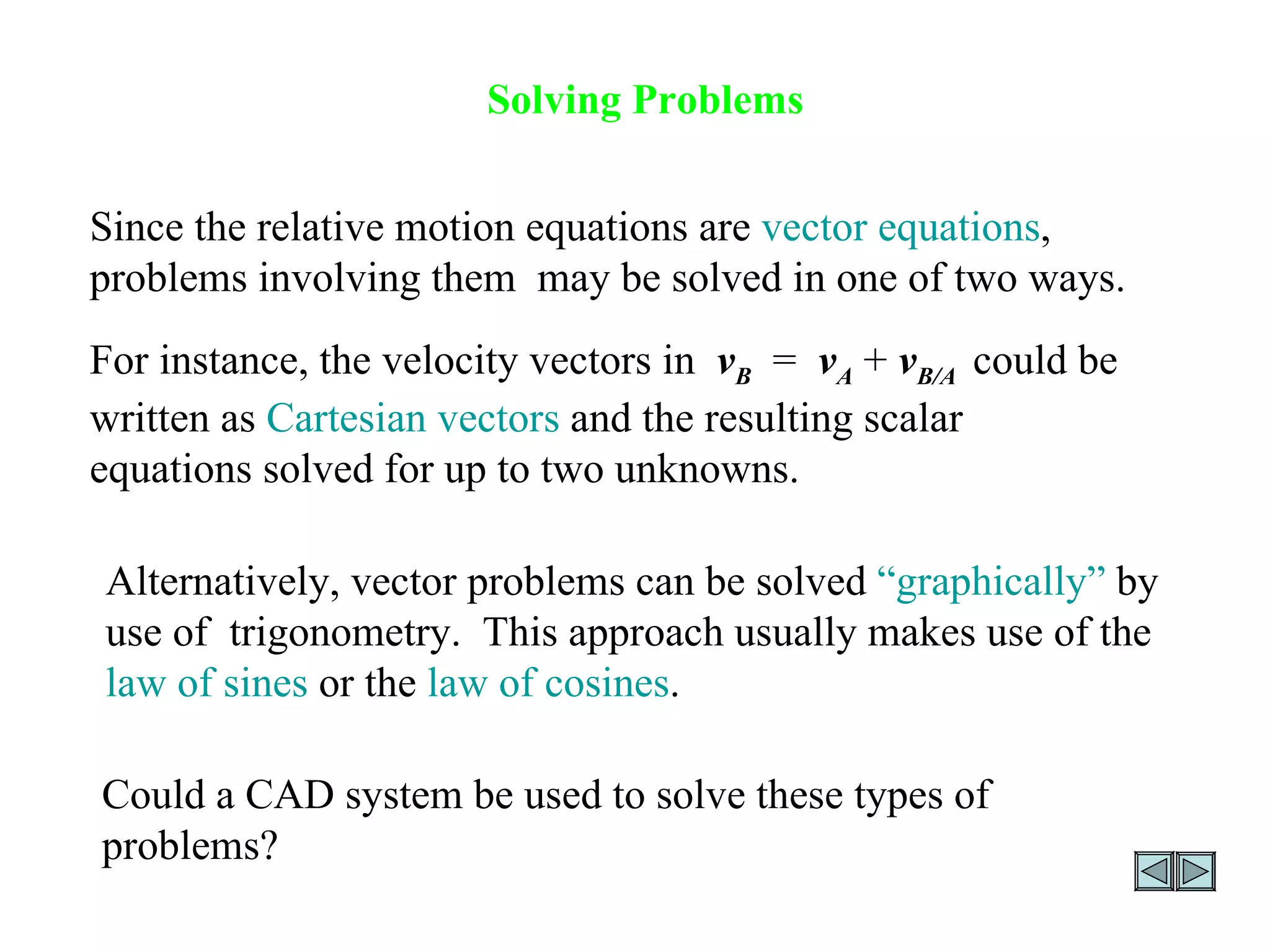 Solving Problems Since the relative motion equations are  vector equations , problems involving them  may be solved in one of two ways. For instance, the velocity vectors in  v B   =  v A  +  v B/A   could be written as  Cartesian vectors  and the resulting scalar equations solved for up to two unknowns.  Alternatively, vector problems can be solved  “graphically”  by use of  trigonometry.  This approach usually makes use of the  law of sines  or the  law of cosines .  Could a CAD system be used to solve these types of problems? 