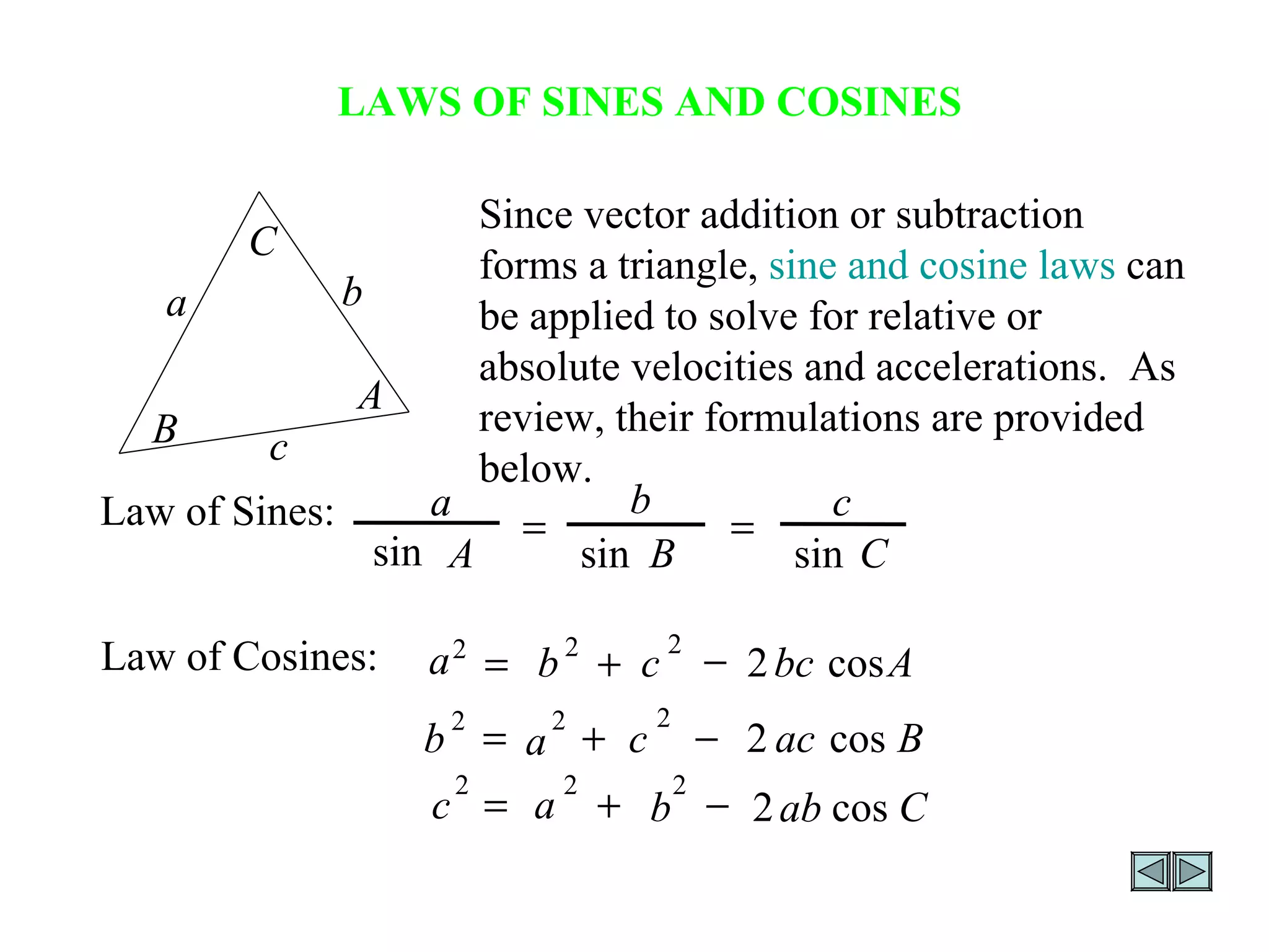 LAWS OF SINES AND COSINES Since vector addition or subtraction forms a triangle,  sine and cosine laws  can be applied to solve for relative or absolute velocities and accelerations.  As review, their formulations are provided below. a b c C B A Law of Sines: C c B b A a sin sin sin   Law of Cosines: A bc c b a cos 2 2 2 2    B ac c a b cos 2 2 2 2    C ab b a c cos 2 2 2 2    