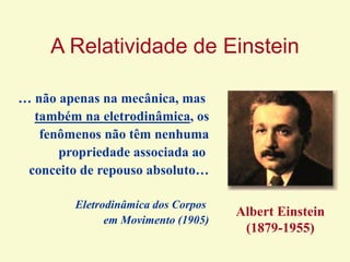 A Relatividade de Einstein
… não apenas na mecânica, mas
também na eletrodinâmica, os
fenômenos não têm nenhuma
propriedade associada ao
conceito de repouso absoluto…
Eletrodinâmica dos Corpos
em Movimento (1905)
Albert Einstein
(1879-1955)
 