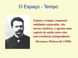 Espaço e tempo, enquanto
entidades separadas, são
meras sombras, e apenas uma
espécie de união entre eles
tem existência independente.
Hermann Minkowski (1908)
O Espaço - Tempo
 