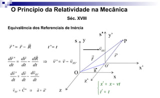 ' 'r r R t t= − =
rr r
'
'
' SS
dr dr dR
v v v
dt dt dt
= − ⇒ = −
rr r
r r r
'' SSdvdv dv
dt dt dt
= −
rr r
'' aaCv te
SS

=⇒=
'SS
v

P
r
 'r

z
x
y
O
S
z’
x’
y’
O’
S’
Equivalência dos Referenciais de Inércia



=′
−=′
tt
vtxx
O Princípio da Relatividade na Mecânica
Séc. XVIII
R
 
