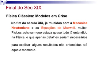Física Clássica: Modelos em CriseFísica Clássica: Modelos em Crise
No fim do século XIX, já munidos com a Mecânica
Newtoniana e as Equações de Maxwell, muitos
Físicos achavam que estava quase tudo já entendido
na Física, e que apenas detalhes seriam necessários
para explicar alguns resultados não entendidos até
aquele momento.
Final do Séc XIX
 