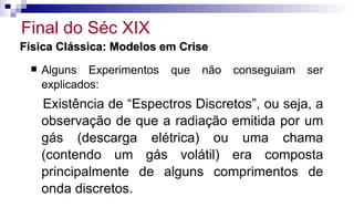 Física Clássica: Modelos em CriseFísica Clássica: Modelos em Crise
 Alguns Experimentos que não conseguiam ser
explicados:
Existência de “Espectros Discretos”, ou seja, a
observação de que a radiação emitida por um
gás (descarga elétrica) ou uma chama
(contendo um gás volátil) era composta
principalmente de alguns comprimentos de
onda discretos.
Final do Séc XIX
 
