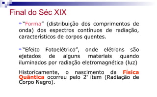 ²“Forma” (distribuição dos comprimentos de
onda) dos espectros contínuos de radiação,
característicos de corpos quentes.
²“Efeito Fotoelétrico”, onde elétrons são
ejetados de alguns materiais quando
iluminados por radiação eletromagnética (luz)
Historicamente, o nascimento da Física
Quântica ocorreu pelo 2°
ítem (Radiação deRadiação de
Corpo NegroCorpo Negro).
Final do Séc XIX
 