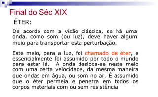 ÉTER:
De acordo com a visão clássica, se há uma
onda, como som (ou luz), deve haver algum
meio para transportar esta perturbação.
Este meio, para a luz, foi chamado de éter, e
essencialmente foi assumido por todo o mundo
para estar lá. A onda desloca-se neste meio
com uma certa velocidade, da mesma maneira
que ondas em água, ou som no ar. É assumido
que o éter permeia e penetra em todos os
corpos materiais com ou sem resistência
Final do Séc XIX
 
