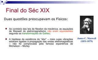 Final do Séc XIX
James C. Maxwell
(1831-1879)
Duas questões preocupavam os Físicos:
Ao contrário das leis de Newton da mecânica, as equações
de Maxwell do eletromagnetismo não eram equivalentes
segundo as transformações de Galileu;
A hipótese da existência do “éter” – meio cujas vibrações
estariam ligadas à propagação das ondas eletromagnéticas
– não foi comprovada pela famosa experiência de
Michelson – Morley
 