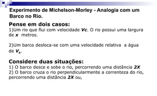Experimento de Michelson-Morley - Analogia com um
Barco no Rio.
Pense em dois casos:
1)Um rio que flui com velocidade Vc. O rio possui uma largura
de x metros.
2)Um barco desloca-se com uma velocidade relativa a água
de Vb.
Considere duas situações:
1) O barco desce e sobe o rio, percorrendo uma distância 2X
2) O barco cruza o rio perpendicularmente a correnteza do rio,
percorrendo uma distância 2X ou,
 
