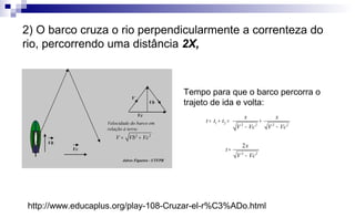 Tempo para que o barco percorra o
trajeto de ida e volta:
1 2 2 2 2 2
2 2
2
x x
t t t
V Vc V Vc
x
t
V Vc
= + = +
− −
=
−
Jalves Figueira - UTFPR
Vb
Vc
Vb
V
2 2
V Vb Vc= +
Velocidade do barco em
relação à terra:
Vc
http://www.educaplus.org/play-108-Cruzar-el-r%C3%ADo.html
2) O barco cruza o rio perpendicularmente a correnteza do
rio, percorrendo uma distância 2X,
 