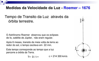 Medidas da Velocidade da Luz - Roemer – 1676
Tempo de Transito da Luz através da
órbita terrestre.
O Astrônomo Roemer observou que os eclipses
de Io, satélite de Júpiter, não eram regular.
Após 6 meses, transito de meia volta da terra ao
redor do sol, o tempo oscilava em 22 min.
Este tempo corresponde ao tempo que a luz
percorre a órbita da Terra.
T= D / t = c = 214 300 km/s
 