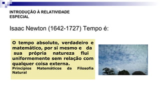 Isaac Newton (1642-1727) Tempo é:
INTRODUÇÃO À RELATIVIDADE
ESPECIAL
O tempo absoluto, verdadeiro e
matemático, por si mesmo e da
sua própria natureza flui
uniformemente sem relação com
qualquer coisa externa.
Princípios Matemáticos da Filosofia
Natural
 