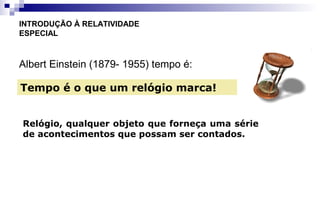 Albert Einstein (1879- 1955) tempo é:
INTRODUÇÃO À RELATIVIDADE
ESPECIAL
Tempo é o que um relógio marca!
Relógio, qualquer objeto que forneça uma série
de acontecimentos que possam ser contados.
 
