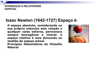 Isaac Newton (1642-1727) Espaço é:
INTRODUÇÃO À RELATIVIDADE
ESPECIAL
O espaço absoluto, considerando na
sua própria natureza sem relação a
qualquer coisa externa, permanece
sempre homogêneo e imóvel: o
espaço relativo é uma dimensão ou
medida do espaço móvel.
Princípios Matemáticos da Filosofia
Natural
 