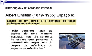 Albert Einstein (1879- 1955) Espaço é:
INTRODUÇÃO À RELATIVIDADE ESPECIAL
Espaço de um corpo é o conjunto de todos
prolongamentos do corpo!
“Não podemos falar de
espaço de uma maneira
abstrata, mas tão somente
de espaço que pertence a
determinado corpo. Isto é:
corpos de referência ou
espaços de referências.”
 