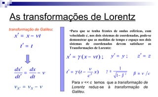 As transformações de Lorentz
2
1
1
γ
β
≡
−
vtxx −=′
tt =′
v
dt
dx
td
xd
−=
′
′
vvv SS −=′
transformação de Galileu:
( ) ;x x vtγ′ = − ;y y′ = z z′ =
2
( )
v
t t x
c
γ′ = −
Para v << c temos que a transformação de
Lorentz reduz-se à transformação de
Galileu.
•Para que se tenha frentes de ondas esféricas, com
velocidade c, nos dois sistemas de coordenadas, pode-se
demonstrar que as medidas de tempo e espaço nos dois
sistemas de coordenadas devem satisfazer as
Transformações de Lorentz:
v cβ ≡
 