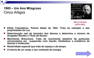 Albert Einstein
(1879-1955)
1905 – Um Ano Milagroso
Cinco Artigos
Efeito Fotoelétrico. Prêmio Nobel de 1922. Trata da radiação e das
propriedades da Luz.
Determinação real do tamanho dos átomos e determina o número de
Avogadro Recebe o Título de Doutor.
Movimento Browniano. Trata do movimento aleatório de partículas
microscópica em suspensão num líquido. Estabelece a existência de
átomos e moléculas.
Relatividade especial que trata do espaço e do tempo.
A inércia de um corpo e seu conteúdo de energia.
 