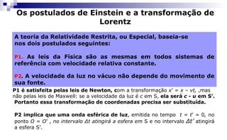 Os postulados de Einstein e a transformação de
Lorentz
A teoria da Relatividade Restrita, ou Especial, baseia-se
nos dois postulados seguintes:
P1. As leis da Física são as mesmas em todos sistemas de
referência com velocidade relativa constante.
P2. A velocidade da luz no vácuo não depende do movimento de
sua fonte.
P1 é satisfeita pelas leis de Newton, com a transformação x’ = x – vt, ,mas
não pelas leis de Maxwell: se a velocidade da luz é c em S, ela será c - u em S’.
Portanto essa transformação de coordenadas precisa ser substituída.
P2 implica que uma onda esférica de luz, emitida no tempo t = t’ = 0, no
ponto O = O’ , no intervalo Δt atingirá a esfera em S e no intervalo Δt’ atingirá
a esfera S’.
 